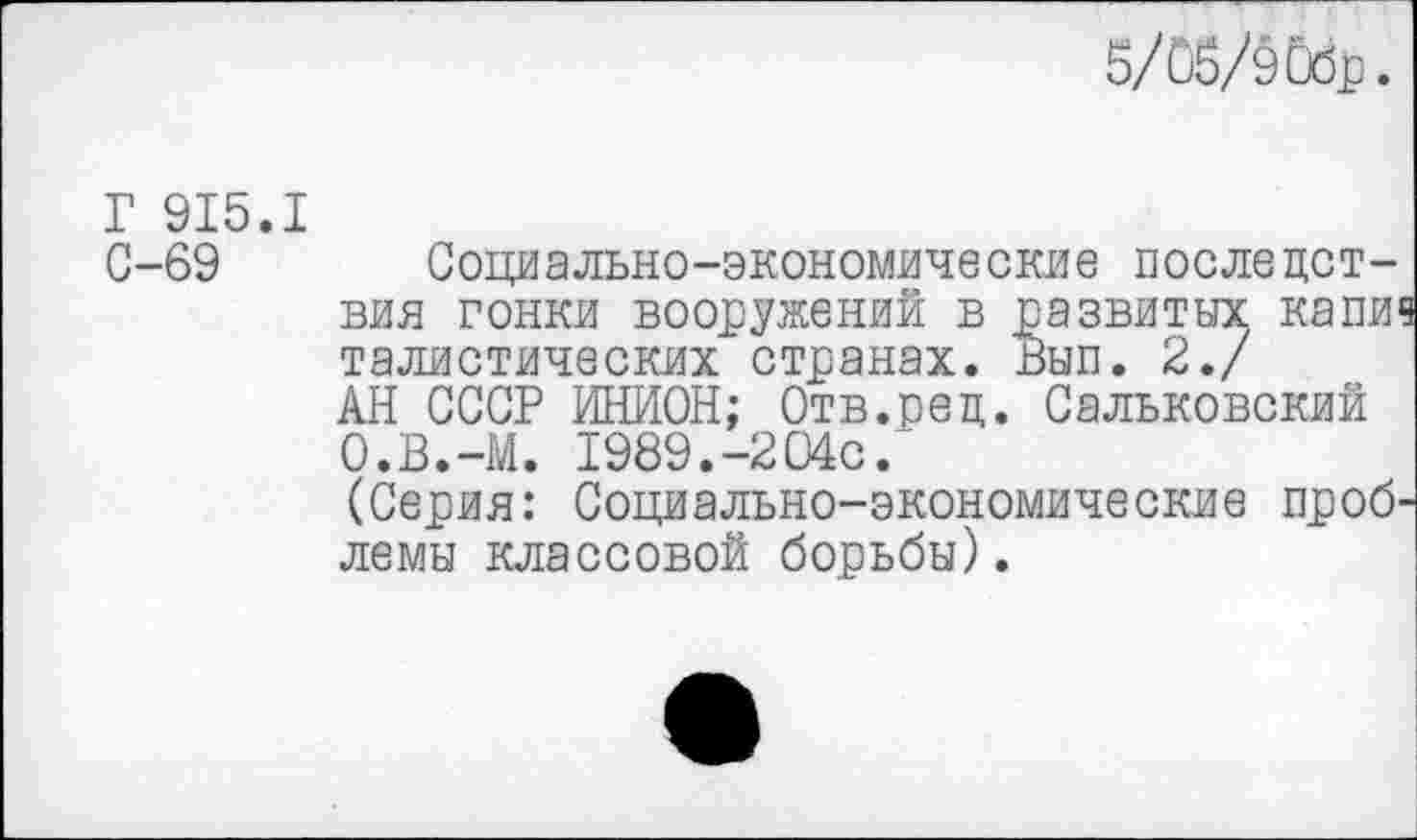 ﻿5/05/эОбр.
Г 915.1
С-69 Социально-экономические последствия гонки вооружений в развитых капи1 талистических странах. вып. 2./ АН СССР ИНИОН; Отв.рец. Сальковский О.В.-М. 1989.-204с.
(Серия: Социально-экономические проб лемы классовой борьбы).